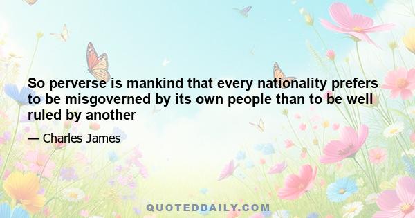 So perverse is mankind that every nationality prefers to be misgoverned by its own people than to be well ruled by another