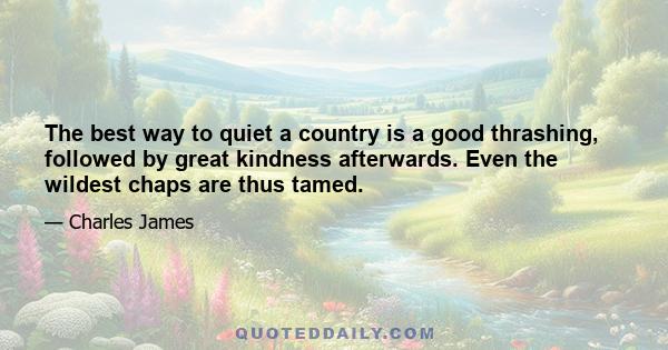 The best way to quiet a country is a good thrashing, followed by great kindness afterwards. Even the wildest chaps are thus tamed.