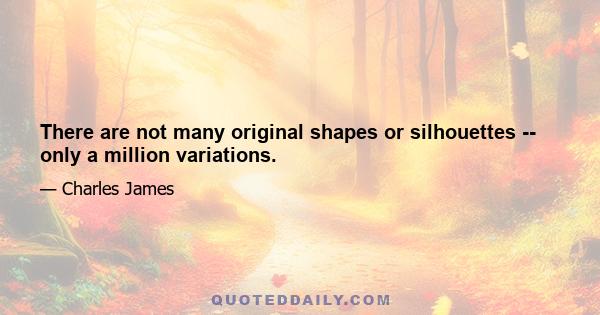 There are not many original shapes or silhouettes -- only a million variations.