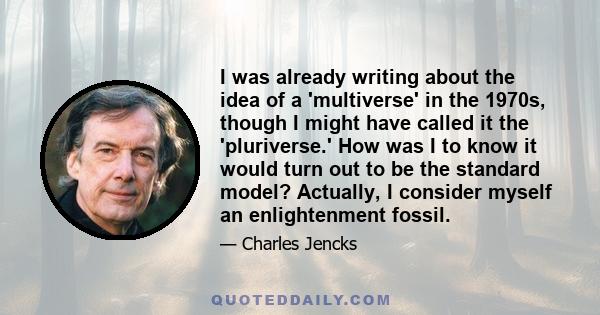 I was already writing about the idea of a 'multiverse' in the 1970s, though I might have called it the 'pluriverse.' How was I to know it would turn out to be the standard model? Actually, I consider myself an