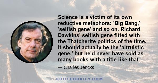 Science is a victim of its own reductive metaphors: 'Big Bang,' 'selfish gene' and so on. Richard Dawkins' selfish gene fitted with the Thatcherite politics of the time. It should actually be the 'altruistic gene,' but