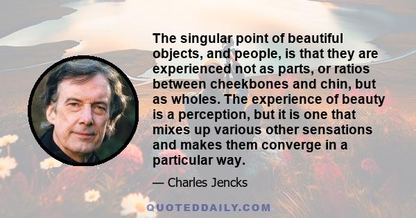 The singular point of beautiful objects, and people, is that they are experienced not as parts, or ratios between cheekbones and chin, but as wholes. The experience of beauty is a perception, but it is one that mixes up 