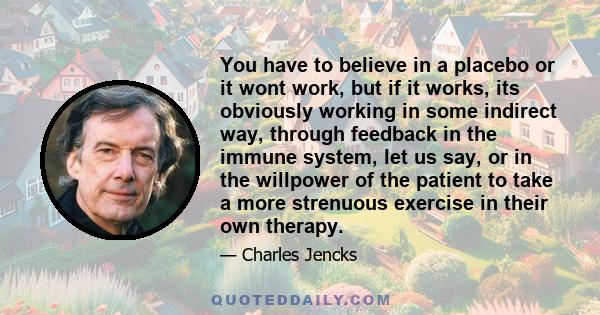 You have to believe in a placebo or it wont work, but if it works, its obviously working in some indirect way, through feedback in the immune system, let us say, or in the willpower of the patient to take a more