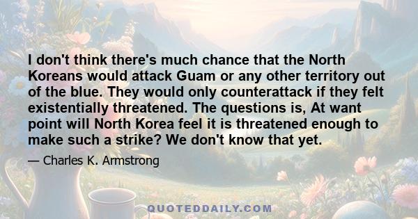 I don't think there's much chance that the North Koreans would attack Guam or any other territory out of the blue. They would only counterattack if they felt existentially threatened. The questions is, At want point