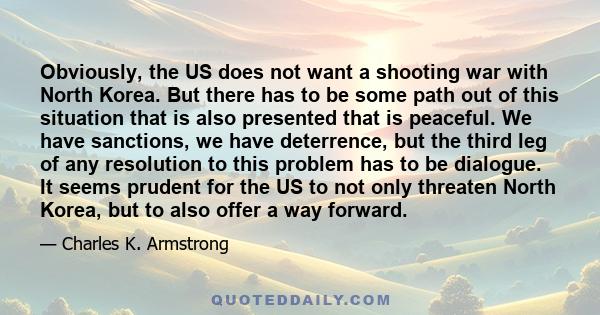 Obviously, the US does not want a shooting war with North Korea. But there has to be some path out of this situation that is also presented that is peaceful. We have sanctions, we have deterrence, but the third leg of