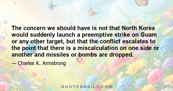 The concern we should have is not that North Korea would suddenly launch a preemptive strike on Guam or any other target, but that the conflict escalates to the point that there is a miscalculation on one side or