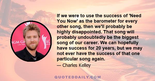 If we were to use the success of 'Need You Now' as the barometer for every other song, then we'll probably be highly disappointed. That song will probably undoubtedly be the biggest song of our career. We can hopefully