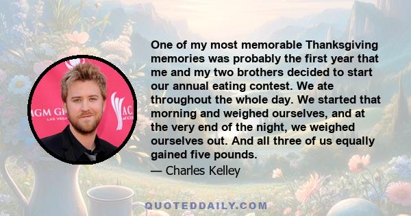 One of my most memorable Thanksgiving memories was probably the first year that me and my two brothers decided to start our annual eating contest. We ate throughout the whole day. We started that morning and weighed