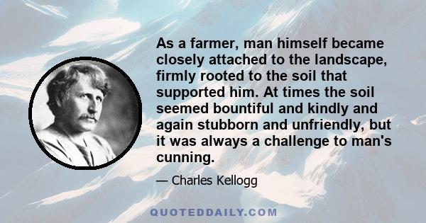 As a farmer, man himself became closely attached to the landscape, firmly rooted to the soil that supported him. At times the soil seemed bountiful and kindly and again stubborn and unfriendly, but it was always a