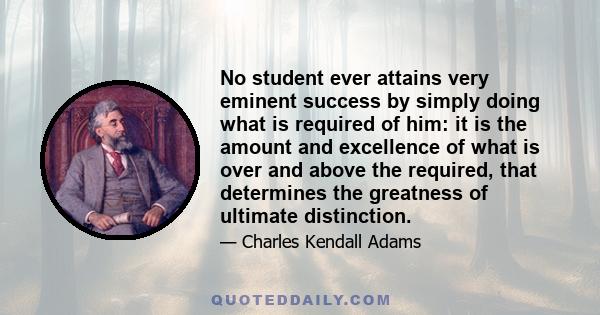 No student ever attains very eminent success by simply doing what is required of him: it is the amount and excellence of what is over and above the required, that determines the greatness of ultimate distinction.