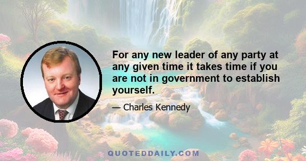 For any new leader of any party at any given time it takes time if you are not in government to establish yourself.