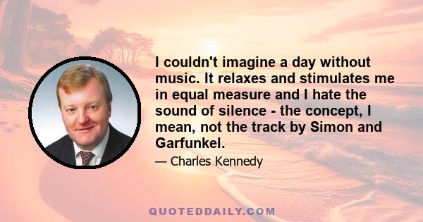 I couldn't imagine a day without music. It relaxes and stimulates me in equal measure and I hate the sound of silence - the concept, I mean, not the track by Simon and Garfunkel.