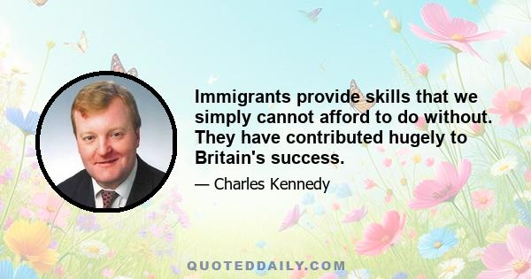 Immigrants provide skills that we simply cannot afford to do without. They have contributed hugely to Britain's success.