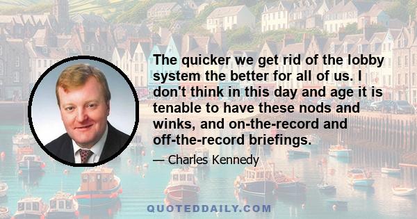 The quicker we get rid of the lobby system the better for all of us. I don't think in this day and age it is tenable to have these nods and winks, and on-the-record and off-the-record briefings.