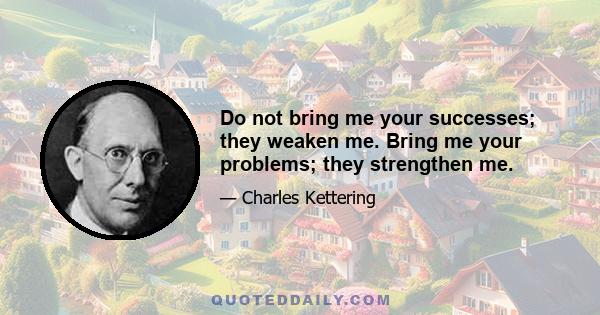 Do not bring me your successes; they weaken me. Bring me your problems; they strengthen me.