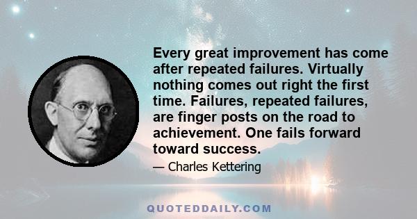 Every great improvement has come after repeated failures. Virtually nothing comes out right the first time. Failures, repeated failures, are finger posts on the road to achievement. One fails forward toward success.