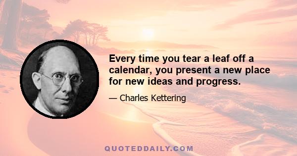 Every time you tear a leaf off a calendar, you present a new place for new ideas and progress.