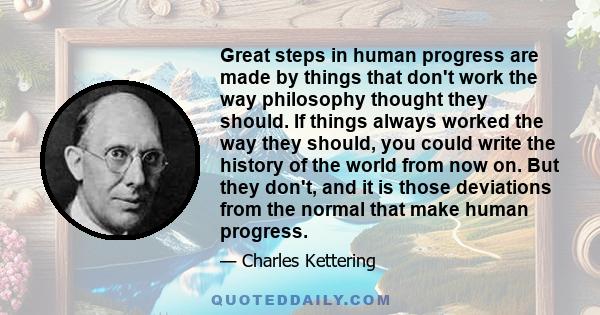 Great steps in human progress are made by things that don't work the way philosophy thought they should. If things always worked the way they should, you could write the history of the world from now on. But they don't, 