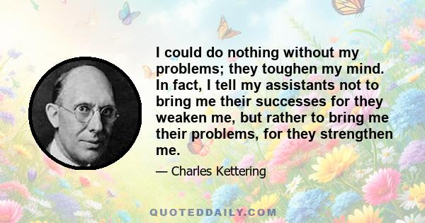 I could do nothing without my problems; they toughen my mind. In fact, I tell my assistants not to bring me their successes for they weaken me, but rather to bring me their problems, for they strengthen me.