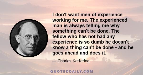 I don't want men of experience working for me. The experienced man is always telling me why something can't be done. The fellow who has not had any experience is so dumb he doesn't know a thing can't be done - and he