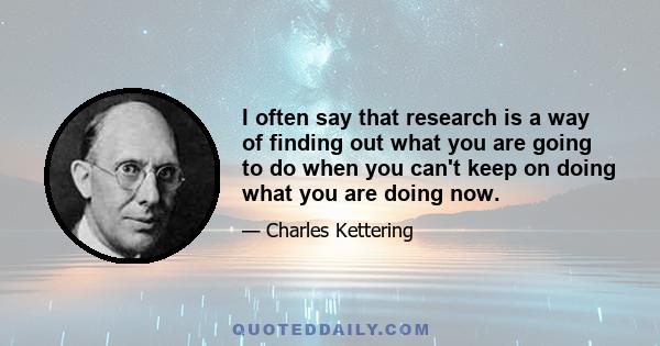 I often say that research is a way of finding out what you are going to do when you can't keep on doing what you are doing now.