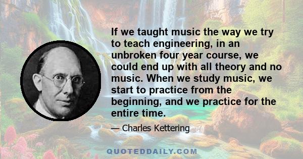 If we taught music the way we try to teach engineering, in an unbroken four year course, we could end up with all theory and no music. When we study music, we start to practice from the beginning, and we practice for