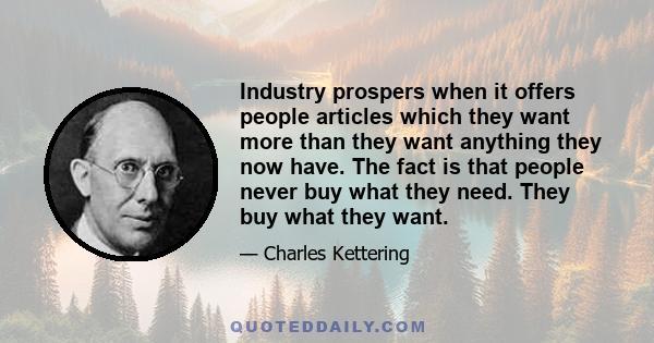 Industry prospers when it offers people articles which they want more than they want anything they now have. The fact is that people never buy what they need. They buy what they want.