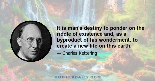 It is man's destiny to ponder on the riddle of existence and, as a byproduct of his wonderment, to create a new life on this earth.