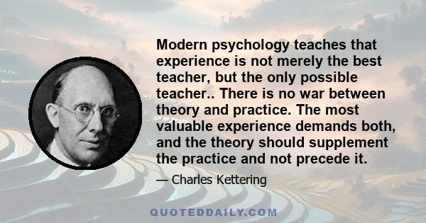 Modern psychology teaches that experience is not merely the best teacher, but the only possible teacher.. There is no war between theory and practice. The most valuable experience demands both, and the theory should