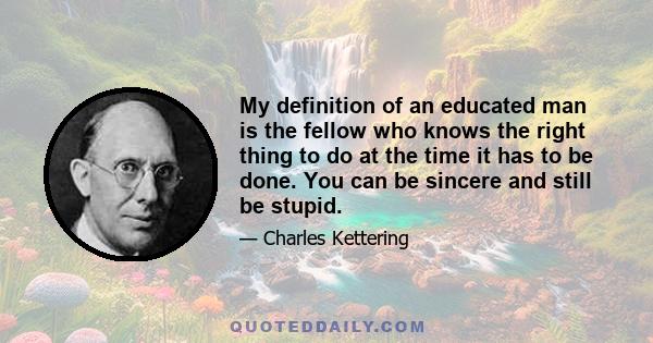 My definition of an educated man is the fellow who knows the right thing to do at the time it has to be done. You can be sincere and still be stupid.