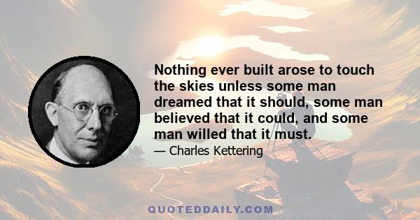 Nothing ever built arose to touch the skies unless some man dreamed that it should, some man believed that it could, and some man willed that it must.