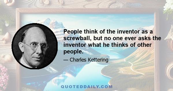 People think of the inventor as a screwball, but no one ever asks the inventor what he thinks of other people.