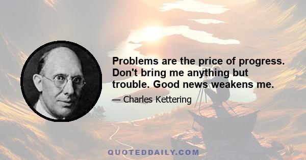 Problems are the price of progress. Don't bring me anything but trouble. Good news weakens me.