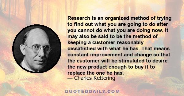 Research is an organized method of trying to find out what you are going to do after you cannot do what you are doing now. It may also be said to be the method of keeping a customer reasonably dissatisfied with what he