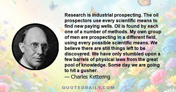 Research is industrial prospecting. The oil prospectors use every scientific means to find new paying wells. Oil is found by each one of a number of methods. My own group of men are prospecting in a different field,