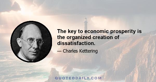 The key to economic prosperity is the organized creation of dissatisfaction.