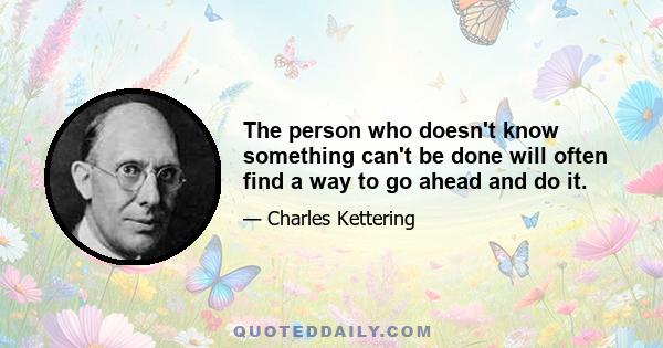 The person who doesn't know something can't be done will often find a way to go ahead and do it.