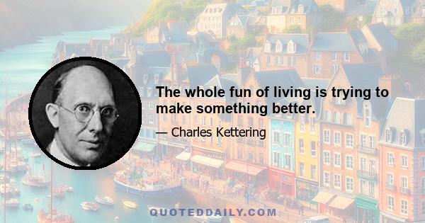 The whole fun of living is trying to make something better.