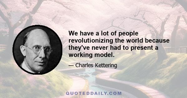 We have a lot of people revolutionizing the world because they've never had to present a working model.