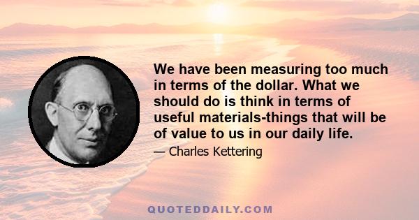 We have been measuring too much in terms of the dollar. What we should do is think in terms of useful materials-things that will be of value to us in our daily life.