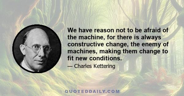 We have reason not to be afraid of the machine, for there is always constructive change, the enemy of machines, making them change to fit new conditions.