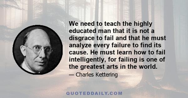 We need to teach the highly educated man that it is not a disgrace to fail and that he must analyze every failure to find its cause. He must learn how to fail intelligently, for failing is one of the greatest arts in