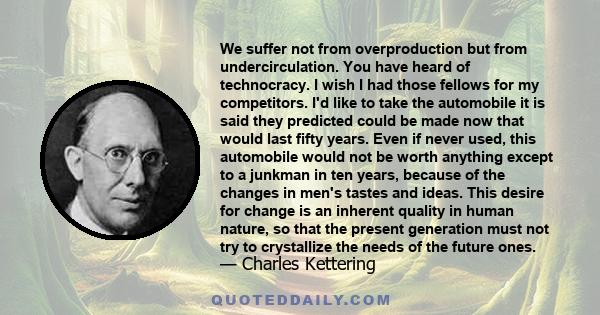 We suffer not from overproduction but from undercirculation. You have heard of technocracy. I wish I had those fellows for my competitors. I'd like to take the automobile it is said they predicted could be made now that 