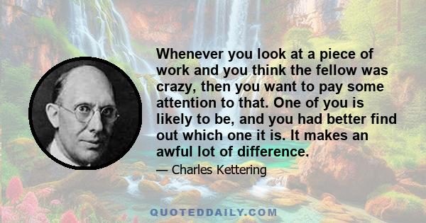 Whenever you look at a piece of work and you think the fellow was crazy, then you want to pay some attention to that. One of you is likely to be, and you had better find out which one it is. It makes an awful lot of