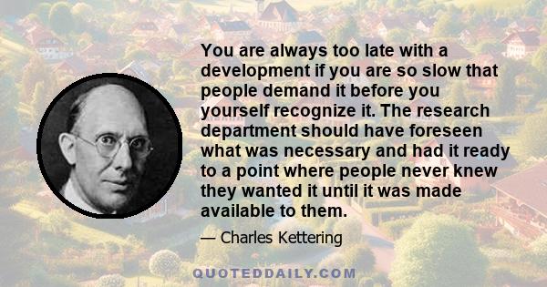 You are always too late with a development if you are so slow that people demand it before you yourself recognize it. The research department should have foreseen what was necessary and had it ready to a point where