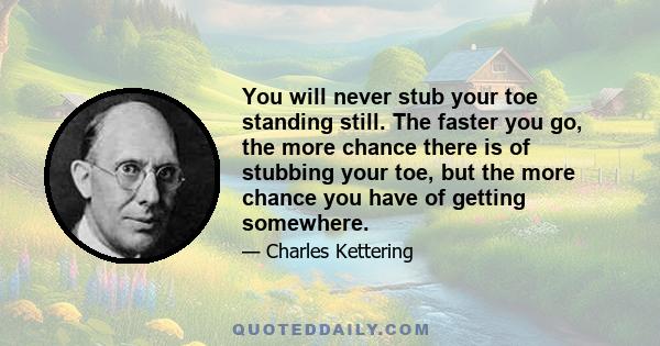 You will never stub your toe standing still. The faster you go, the more chance there is of stubbing your toe, but the more chance you have of getting somewhere.