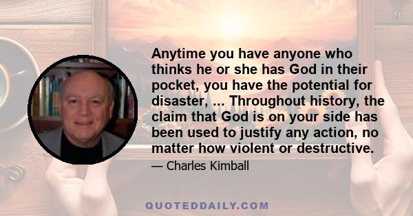 Anytime you have anyone who thinks he or she has God in their pocket, you have the potential for disaster, ... Throughout history, the claim that God is on your side has been used to justify any action, no matter how