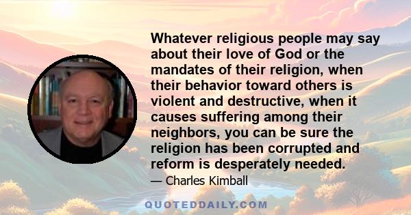 Whatever religious people may say about their love of God or the mandates of their religion, when their behavior toward others is violent and destructive, when it causes suffering among their neighbors, you can be sure