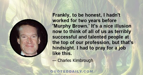 Frankly, to be honest, I hadn't worked for two years before 'Murphy Brown.' It's a nice illusion now to think of all of us as terribly successful and talented people at the top of our profession, but that's hindsight. I 