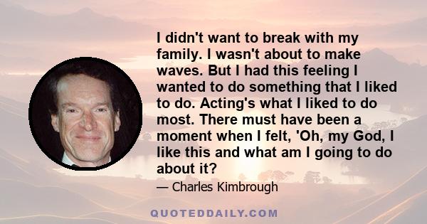 I didn't want to break with my family. I wasn't about to make waves. But I had this feeling I wanted to do something that I liked to do. Acting's what I liked to do most. There must have been a moment when I felt, 'Oh,